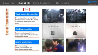 About us Creating Value for Partners
Prime ProductsOur skills Our works
Environment protection is our responsibility，
Amount of investment more than RMB 6,000,000
to build industrial sewage and rust disposal
system
Our enterprise culture is people oriented
company supplies health and physical examination
for all employees each year
Environment	protection
Safety	protection
Health	protection
Safety means everything
Security of the staff cherished by us
Quality of product respected by staff
EHS
 