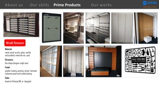 Wall	fixture
Material
metal, wood, acrylic, glass, marble
and synthetic materials etc. used
Structure
Any shape designer might want
Finish
powder-coating, painting, veneer, laminate
melamine panel and brushed plating.
Color
based on Pantone,RAL or designed
About us Creating Value for Partners
Prime ProductsOur skills Our works
 