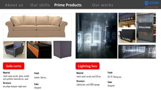 Sofa	sorts
Finish
leather, fabrics
Material
metal, wood, acrylic, glass, marble
and synthetic materials etc. used
Structure
any shape designer might want
Color
designed
Lighting	box
Material
metal, wood, acrylic and LED etc.
Structure
Lighting box, and LOGO signage
Finish
PC, PT, Plating etc.
Color
designed
About us Creating Value for Partners
Prime ProductsOur skills Our works
 