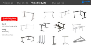 About us Creating Value for Partners
Prime ProductsOur skills Our works
Height	Adjustable	
Desks	and	Tables
Material
metal, wood, aluminum, gas springs
Finishing
Powder coating
Customized size and color
 