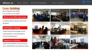 It is divided into plant level, shop floor and shift-group
EHS education
The staff training for skill and knowledge on service,
quality and production , maintain high standards to
meet client and marketing needs
Organizes and leads employee activities such as annual
party, monthly birthday part and company union meetings
Help our employees be more excellent
to let our partners be more satisfied
Three	level	EHS	education
Staff	skills	training
Employee	activities
About us Creating Value for Partners
Prime ProductsOur skills Our works
 