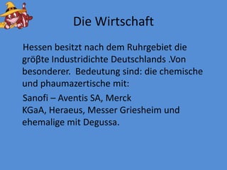 DieWirtschaftHessenbesitztnach dem RuhrgebietdiegröβteIndustridichteDeutschlands .Von besonderer.  Bedeutungsind: diechemischeundphaumazertische mit:Sanofi – Aventis SA, Merck KGaA, Heraeus, MesserGriesheimundehemalige mit Degussa. 