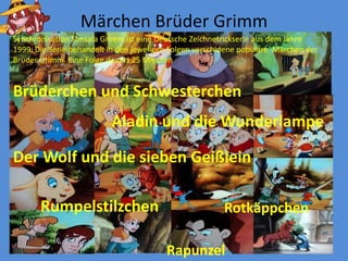 MärchenBrüder Grimm SynchronisationSimsala Grimm isteine Deutsche Zeichnetrickserieaus dem Jahre 1999. Die Serie behandeltin den jeweligenFolgenverschidenepopuläreMärchen der Brϋder Grimm. EineFolgedauert 25 MinutenBrüderchenund SchwesterchenAladin und die WunderlampeDer Wolf und die siebenGeißleinRumpelstilzchenRotkäppchenRapunzel