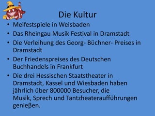 Die KulturMeifestspieleinWeisbadenDasRheingau Musik FestivalinDramstadtDieVerleihung des Georg- Bϋchner- PreisesinDramstadtDer Friedenspreises des DeutschenBuchhandelsin FrankfurtDiedreiHessischenStaatstheaterinDramstadt, Kassel und Wiesbaden habenjährlichϋber 800000 Besucher, die Musik, SprechundTantzheaterauffϋhrungengenieβen. 