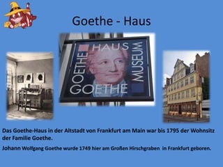 Goethe - HausDas Goethe-Haus in der Altstadtvon Frankfurt am Main war bis 1795 der Wohnsitz der Familie Goethe.Johann Wolfgang Goethe wurde 1749 hier am Großen Hirschgraben in Frankfurt geboren.
