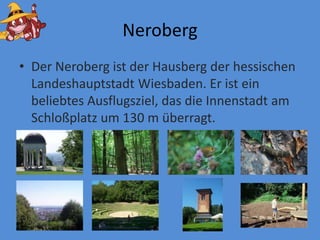 NerobergDer Neroberg ist der Hausberg derhessischenLandeshauptstadt Wiesbaden. Er ist ein beliebtes Ausflugsziel, das die Innenstadt am Schloßplatzum 130 m überragt.