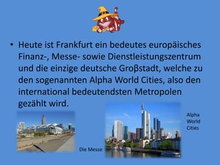 Heuteist Frankfurt einbedeuteseuropäischesFinanz-, Messe- sowie Dienstleistungszentrumunddieeinzige deutsche Groβstadt, welchezu den sogenanntenAlphaWorldCities, also den international bedeutendstenMetropolengezähltwird. AlphaWorldCitiesDieMesse