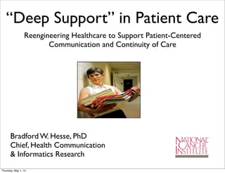 “Deep Support” in Patient Care
Reengineering Healthcare to Support Patient-Centered
Communication and Continuity of Care
Bradford W. Hesse, PhD
Chief, Health Communication
& Informatics Research
Thursday, May 1, 14
 