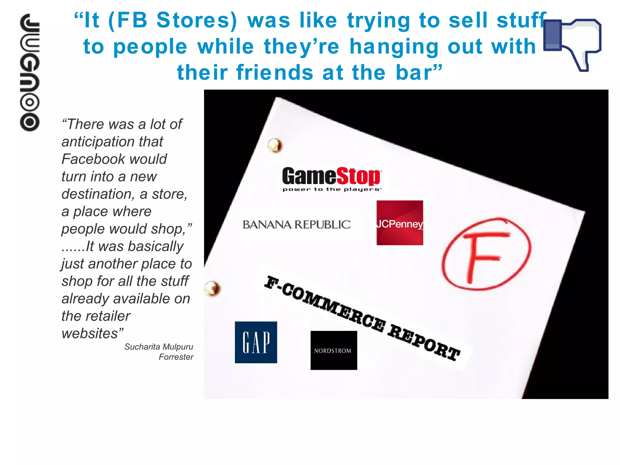 “It (FB Stores) was like trying to sell stuff
   to people while they’re hanging out with
            their friends at the bar”

“There was a lot of
anticipation that
Facebook would
turn into a new
destination, a store,
a place where
people would shop,”
......It was basically
just another place to
shop for all the stuff
already available on
the retailer
websites”
          Sucharita Mulpuru
                   Forrester
 