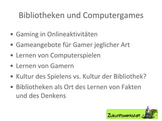 Bibliotheken und Computergames Gaming in Onlineaktivitäten Gameangebote für Gamer jeglicher Art Lernen von Computerspielen Lernen von Gamern Kultur des Spielens vs. Kultur der Bibliothek? Bibliotheken als Ort des Lernen von Fakten und des Denkens 