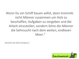 Wenn Du ein Schiff bauen willst, dann trommle nicht Männer zusammen um Holz zu beschaffen, Aufgaben zu vergeben und die Arbeit einzuteilen, sondern lehre die Männer die Sehnsucht nach dem weiten, endlosen Meer.“  (Antoine de Saint-Exupery ) 