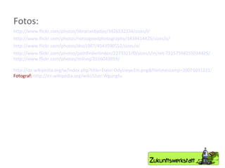 Fotos: http://www.flickr.com/photos/librarianbyday/3426532334/sizes/l/ http://www.flickr.com/photos/notsogoodphotography/3434414425/sizes/o/ http://www.flickr.com/photos/dno1967/4543590552/sizes/o/ http://www.flickr.com/photos/pathfinderlinden/227332170/sizes/l/in/set-72157594255034429/ http://www.flickr.com/photos/milivoj/2166043959/ http://de.wikipedia.org/w/index.php?title=Datei:Odysseye2m.png&filetimestamp=20071031221343 Fotograf:  http://en.wikipedia.org/wiki/User:Wgungfu 