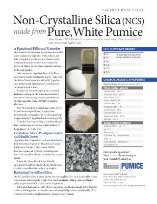 A Functional Filler and Extender
Hess Pumice Products mines and refines the world’s
purest commercial deposit of white pumice, and
from that pumice produces a line of micronized,
non-hazardous amorphous silica products for
functional fillers and extenders in paints, coatings,
rubber, and plastics.
Alternatives for Crysalline Silica (CS) fillers
have been few and often hard to source—until now.
Our line of Non-Crystalline Silica (NCS) grades
have all the beneficial features of CS without the
carcinogenic health risks.
Pumice is a foamy volcanic glass (no crystal
structure) made up of silica, alumina and small
amounts of calcium, magnesium, potassium, etc.,
with the respirable portion (PM10) crystalline
silica-free.
Our NCS products are inert, near white, pH of
7.2, with unit weights (loose) ranging from
approximately 1.6 kg/gallon for the finer grades up
to approximately 3 kg/gallon for the coarser grades.
They also have outstanding scrub, burnish, and
stain resistance properties due to the hardness of
the particles (5.8 - 6.1 Mohs).
Crystalline Silica: Workplace Safety
and Health Issues
Crystalline Silica (respirable) has been identified by
the International Agency for Research on Cancer
(IARC) as a “Group 1” carcinogen. OSHA
therefore requires all products containing more
than 0.1% crystalline silica to be labeled as a cancer
hazard.
Respirable Crystalline Silica is federally
regulated by the EPA, FDA, & OSHA. NIOSH also
considers crystalline silica to be a carcinogen.
Replacing Crystalline Silica
Our NCS products have a lower density and must replace CS— or any other filler—on a
volume basis, rather than by weight. This results in higher bulking values and higher
yields per pound of NCS product verses CS product.
Gloss and sheen control with NCS is, in general, equal to and usually better than CS
products. Hiding power can also be improved using NCS products. Additionally, NCS
products work well as a replacement for Zeospheres in coatings.
Hess Pumice Products
Post Office Box 209; 100 Hess Drive
Malad City, Idaho 83252
1.800.767.4701 x 111
brian@hesspumice.com • hesspumice.com
Have specific questions?
Want to do in-house testing in
your own lab? Contact us.
CHEMICAL ANALYSIS & PROPERTIES
Chemical Name:AmorphousAluminumSilicate
TYPICAL CHEMICAL ANALYSIS
SiliconDioxide-76.2%
AluminumOxide-13.5%
FerricOxide-1.1%
FerrousOxide-0.1%
SodiumOxide-1.6%
PotassiumOxide-1.8%
CalciumOxide-0.8%
TitaniumOxide-0.2%
MagnesiumOxide-0.05%
Moisture-<1.0%
GENERAL PHYSICAL PROPERTIES
Hardness(Mohs)-5.8-6.1
pH-7.2
Radioactivity-0
CrystallineSi02 -NoneDetected
HMIS-0
SofteningPoint-900degreesC
GEBrightness-84
P R O D U C T D A T A S H E E T
HESS PUMICE NCS GRADES
NCS-3
NCS-5
NCS-8
NCS-10
NCS-12
NCS-15
Hess Pumice NCS Products: A non-crystalline silica with all the benefits of CS
and none of the health risks.
TheGradeNumbersindicatethe
averageparticlesizeinmicrons.
 