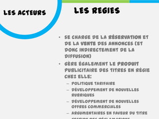 LES ACTEURS        LES REGIES

              • se charge de la réservation et
                de la vente des annonces (et
                donc indirectement de la
                diffusion)
              • gère également le produit
                publicitaire des titres en régie
                chez elle:
                – politique tarifaire
                – développement de nouvelles
                  rubriques
                – développement de nouvelles
                  offres commerciales
                – argumentaires en faveur du titre
 