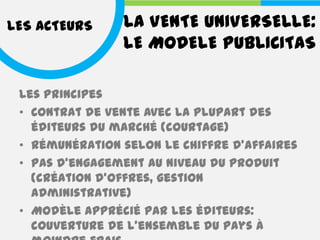 LES ACTEURS     LA VENTE UNIVERSELLE:
                LE MODELE PUBLICITAS

 Les principes
 • Contrat de vente avec la plupart des
   éditeurs du marché (courtage)
 • Rémunération selon le chiffre d'affaires
 • Pas d'engagement au niveau du produit
   (création d'offres, gestion
   administrative)
 • Modèle apprécié par les éditeurs:
   couverture de l'ensemble du pays à
 
