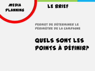 MEDIA           LE BRIEF
PLANNING


           Permet de déterminer le
           périmètre de la campagne


           QUELS SONT LES
           POINTS À DÉFINIR?
 