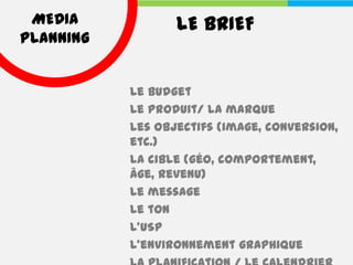 MEDIA            LE BRIEF
PLANNING


           Le budget
           Le produit/ la marque
           Les objectifs (image, conversion,
           etc.)
           La cible (géo, comportement,
           âge, revenu)
           Le message
           Le ton
           L’USP
           L’environnement graphique
 