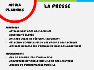 MEDIA                     LA PRESSE
PLANNING



Avantages
• Attachement fort des lecteurs
• Crédibilité élevée
• Ancrage local et régional important
• Sélection possible selon les profils des lecteurs
• Message durable (en particulier dans les magazines)

Inconvénients
• Peu de possibilités d'innovation
• Couverture nationale difficile et très coûteuse
• Mesure de performances difficile
 