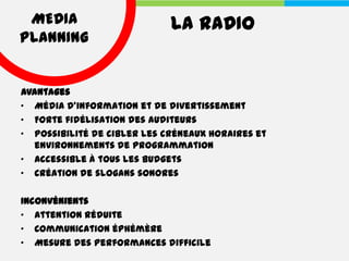MEDIA                       LA RADIO
PLANNING


Avantages
• Média d'information et de divertissement
• Forte fidélisation des auditeurs
• Possibilité de cibler les créneaux horaires et
  environnements de programmation
• Accessible à tous les budgets
• Création de slogans sonores

Inconvénients
• Attention réduite
• Communication éphémère
• Mesure des performances difficile
 