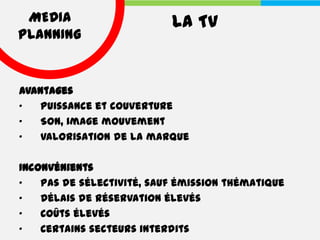 MEDIA                     LA TV
PLANNING


Avantages
•   Puissance et couverture
•   Son, image mouvement
•   Valorisation de la marque

Inconvénients
•   Pas de sélectivité, sauf émission thématique
•   Délais de réservation élevés
•   Coûts élevés
•   Certains secteurs interdits
 