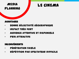 MEDIA                  LE CINEMA
PLANNING


Avantages
•   Bonne sélectivité géographique
•   Impact très fort
•   Audience attentive et disponible
•   Prix attractifs

Inconvénients
•   Pénétration faible
•   Répétition par spectateur difficile
 