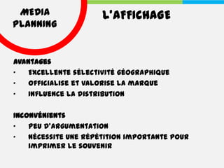 MEDIA                L’AFFICHAGE
PLANNING


Avantages
•   Excellente sélectivité géographique
•   Officialise et valorise la marque
•   Influence la distribution

Inconvénients
•   Peu d'argumentation
•   Nécessite une répétition importante pour
    imprimer le souvenir
 
