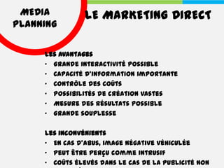 MEDIA          LE MARKETING DIRECT
PLANNING

     Les avantages
     • Grande interactivité possible
     • Capacité d'information importante
     • Contrôle des coûts
     • Possibilités de création vastes
     • Mesure des résultats possible
     • Grande souplesse

     Les inconvénients
     • En cas d'abus, image négative véhiculée
     • Peut être perçu comme intrusif
     • Coûts élevés dans le cas de la publicité non
 