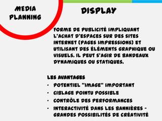 MEDIA                DISPLAY
PLANNING
             Forme de publicité impliquant
             l'achat d'espaces sur des sites
             internet (pages impressions) et
             utilisant des éléments graphique ou
             visuels. Il peut s'agir de bandeaux
             dynamiques ou statiques.

           Les avantages
           • Potentiel "image" important
           • Ciblage pointu possible
           • Contrôle des performances
           • Interactivité dans les bannières -
             grandes possibilités de créativité
 