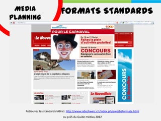 MEDIA                        FORMATS STANDARDS
PLANNING




    Retrouvez les standards IAB ici: http://www.iabschweiz.ch/index.php/werbeformate.html
                               ou p.65 du Guide médias 2012
 