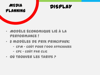 MEDIA                  DISPLAY
PLANNING



• Modèle économique lié à la
  performance !
• 2 modèles de prix principaux:
   – CPM - coût pour 1'000 affichages
   – CPC - coût par clic
• Où trouver les tarifs ?
 