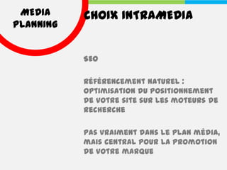 MEDIA     CHOIX INTRAMEDIA
PLANNING


           SEO

           Référencement naturel :
           optimisation du positionnement
           de votre site sur les moteurs de
           recherche

           Pas vraiment dans le plan média,
           mais central pour la promotion
           de votre marque
 
