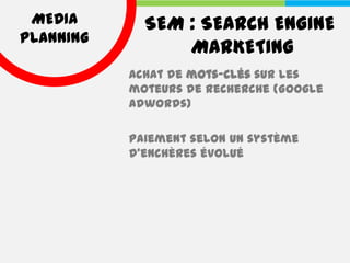 MEDIA       SEM : SEARCH ENGINE
PLANNING
                 MARKETING
           Achat de mots-clés sur les
           moteurs de recherche (Google
           Adwords)

           Paiement selon un système
           d’enchères évolué
 