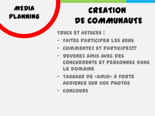 MEDIA             CREATION
PLANNING
                DE COMMUNAUTE
           Trucs et astuces :
           - Faites participer les gens
           - Commentez et participez!!!
           - Devenez amis avec des
             concurrents et personnes dans
             le domaine
           - Taggage de «amis» à forte
             audience sur vos photos
           - Concours
 