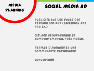 MEDIA           SOCIAL MEDIA AD
PLANNING

           Publicité sur les pages des
           réseaux sociaux (Facebook Ads
           par ex.)

           Ciblage géographique et
           comportemental très précis

           Permet d’augmenter une
           communauté rapidement

           CONVERTIR!!!
 