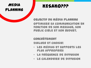MEDIA          KESAKO???
PLANNING

           Objectif du média planning
           Optimiser sa communication en
           fonction de son message, son
           public cible et son budget.

           Concrètement
           Evaluer et choisir:
           • les médias et supports les
             plus appropriés
           • la fréquence de diffusion
           • le calendrier de diffusion
 