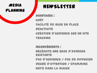 MEDIA         NEWSLETTER
PLANNING
           Avantages :
           Coût
           Facilité de mise en place
           Réactivité
           Création d’audience sur un site
           Tracking

           Inconvénients :
           Nécéssite une base d’adresse
           existante
           Pas d’audience / pas de diffusion
           Degré d’attention / spamming
           Noyé dans la masse
 