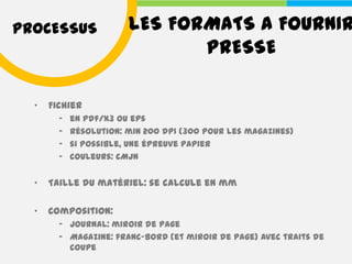 PROCESSUS               LES FORMATS A FOURNIR
                               PRESSE

  •   Fichier
        –   en pdf/X3 ou eps
        –   résolution: min 200 dpi (300 pour les magazines)
        –   si possible, une épreuve papier
        –   couleurs: CMJN


  •   Taille du matériel: se calcule en mm

  •   Composition:
        – Journal: miroir de page
        – Magazine: franc-bord (et miroir de page) avec traits de
          coupe
 