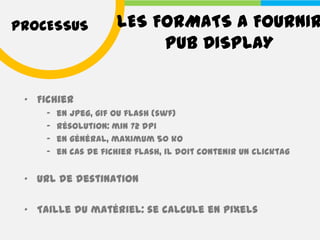 PROCESSUS             LES FORMATS A FOURNIR
                           PUB DISPLAY


 • Fichier
     –   en jpeg, gif ou flash (swf)
     –   résolution: min 72 dpi
     –   en général, maximum 50 ko
     –   en cas de fichier flash, il doit contenir un clicktag


 • URL de destination

 • Taille du matériel: se calcule en pixels
 