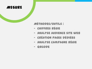 MESURE


         Méthodes/outils :
         - Chiffres régie
         - Analyse audience site web
         - Création pages dédiées
         - Analyse campagne régie
         - QRCode
 