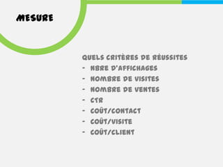 MESURE


         Quels critères de réussites
         - Nbre d’affichages
         - Nombre de visites
         - Nombre de ventes
         - CTR
         - Coût/contact
         - Coût/visite
         - Coût/client
 