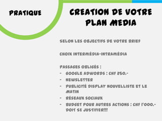 PRATIQUE       CREATION DE VOTRE
                  PLAN MEDIA
           Selon les objectifs de votre brief

           Choix intermédia-intramédia

           Passages obligés :
           - Google Adwords : CHF 250.-
           - Newsletter
           - Publicité display Nouvelliste et Le
             Matin
           - Réseaux sociaux
           - Budget pour autres actions : CHF 1’000.-
             DOIT SE JUSTIFIER!!!
 