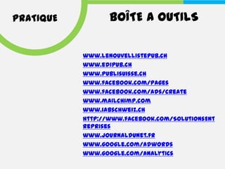 PRATIQUE          BOÎTE A OUTILS

           www.lenouvellistepub.ch
           www.edipub.ch
           www.publisuisse.ch
           www.facebook.com/pages
           www.facebook.com/ads/create
           www.mailchimp.com
           www.iabschweiz.ch
           http://www.facebook.com/SolutionsEnt
           reprises
           www.journaldunet.fr
           www.google.com/adwords
           www.google.com/analytics
 