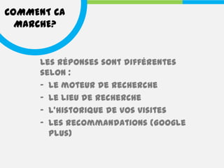 COMMENT CA
  MARCHE?


     Les réponses sont différentes
     selon :
     - Le moteur de recherche
     - Le lieu de recherche
     - L’historique de vos visites
     - Les recommandations (Google
       Plus)
 