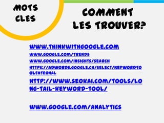 MOTS
                    COMMENT
CLES
                  LES TROUVER?
  www.thinkwithgoogle.com
  www.google.com/trends
  www.google.com/insights/search
  https://adwords.google.ch/select/KeywordTo
  olExternal
  http://www.seokai.com/tools/lo
  ng-tail-keyword-tool/

  www.google.com/analytics
 