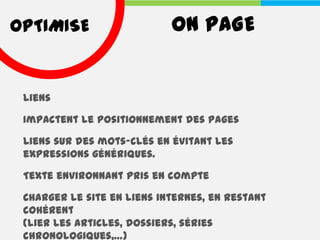 OPTIMISE                    ON PAGE


 Liens

 Impactent le positionnement des pages

 Liens sur des mots-clés en évitant les
 expressions génériques.

 Texte environnant pris en compte

 Charger le site en liens internes, en restant
 cohérent
 (lier les articles, dossiers, séries
 chronologiques,…)
 