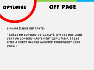 OPTIMISE                    OFF PAGE


 Linking (liens entrants)

 « Créez du contenu de qualité, offrez des liens
 vers du contenu hautement qualitatif, et les
 sites à forte valeur ajoutée pointeront vers
 vous. »
 