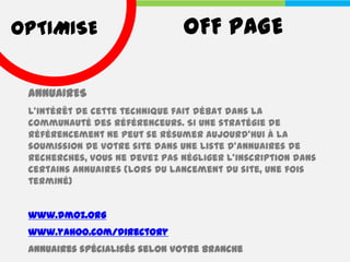 OPTIMISE                       OFF PAGE

 ANNUAIRES
 L’intérêt de cette technique fait débat dans la
 communauté des référenceurs. Si une stratégie de
 référencement ne peut se résumer aujourd’hui à la
 soumission de votre site dans une liste d’annuaires de
 recherches, vous ne devez pas négliger l’inscription dans
 certains annuaires (lors du lancement du site, une fois
 terminé)


 www.dmoz.org
 www.yahoo.com/directory
 Annuaires spécialisés selon votre branche
 