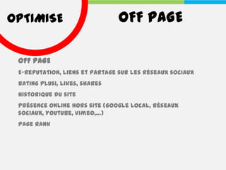 OPTIMISE                       OFF PAGE

 OFF PAGE
 E-reputation, liens et partage sur les réseaux sociaux
 Rating Plus1, likes, shares
 Historique du site
 Présence online hors site (Google Local, Réseaux
 sociaux, Youtube, Vimeo,…)
 Page Rank
 
