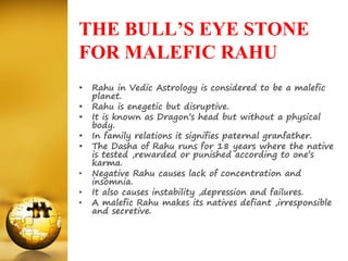 THE BULL’S EYE STONE
FOR MALEFIC RAHU
• Rahu in Vedic Astrology is considered to be a malefic
planet.
• Rahu is enegetic but disruptive.
• It is known as Dragon’s head but without a physical
body.
• In family relations it signifies paternal granfather.
• The Dasha of Rahu runs for 18 years where the native
is tested ,rewarded or punished according to one’s
karma.
• Negative Rahu causes lack of concentration and
insomnia.
• It also causes instability ,depression and failures.
• A malefic Rahu makes its natives defiant ,irresponsible
and secretive.
 
