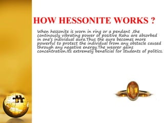 HOW HESSONITE WORKS ?
When hessonite is worn in ring or a pendant ,the
continously vibrating power of positive Rahu are absorbed
in one’s individual aura.Thus the aura becomes more
powerful to protect the individual from any obstacle caused
through any negative energy.The wearer gains
concentration.Its extremely beneficial for students of politics.
 